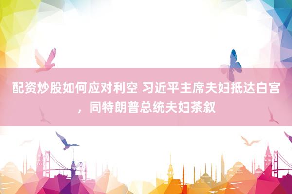 配资炒股如何应对利空 习近平主席夫妇抵达白宫，同特朗普总统夫妇茶叙