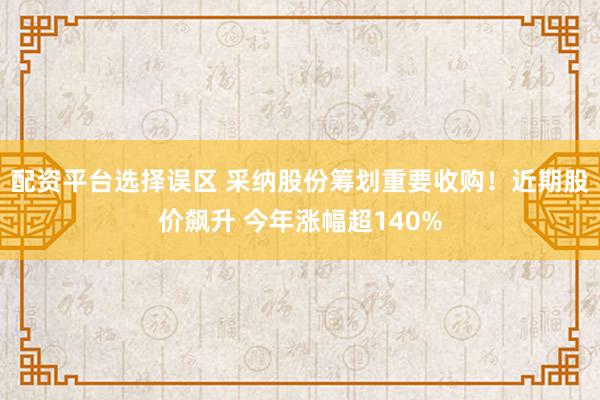 配资平台选择误区 采纳股份筹划重要收购！近期股价飙升 今年涨幅超140%