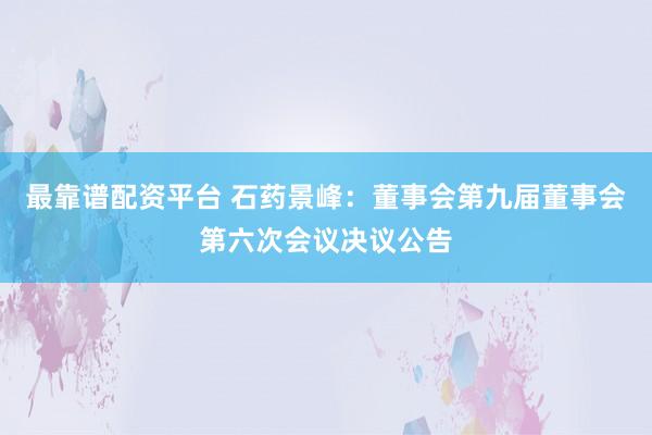 最靠谱配资平台 石药景峰：董事会第九届董事会第六次会议决议公告