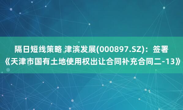 隔日短线策略 津滨发展(000897.SZ)：签署《天津市国有土地使用权出让合同补充合同二-13》