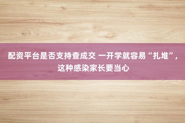 配资平台是否支持查成交 一开学就容易“扎堆”, 这种感染家长要当心