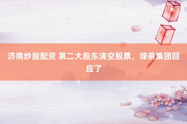 济南炒股配资 第二大股东清空股票,绿茶集团回应了