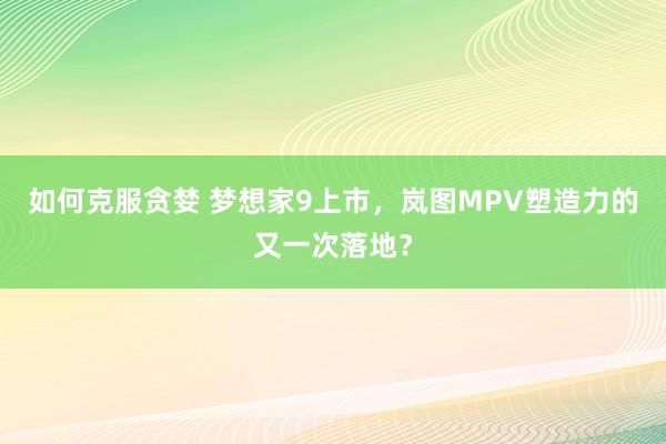 如何克服贪婪 梦想家9上市,岚图MPV塑造力的又一次落地?