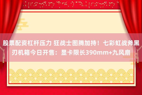 股票配资杠杆压力 狂战士图腾加持！七彩虹战斧黑刃机箱今日开售：显卡限长390mm+九风扇