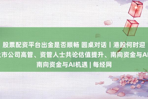 股票配资平台出金是否顺畅 圆桌对话丨港股何时迎来大行情？上市公司高管、资管人士共论估值提升、南向资金与AI机遇 | 每经网