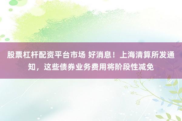 股票杠杆配资平台市场 好消息！上海清算所发通知，这些债券业务费用将阶段性减免