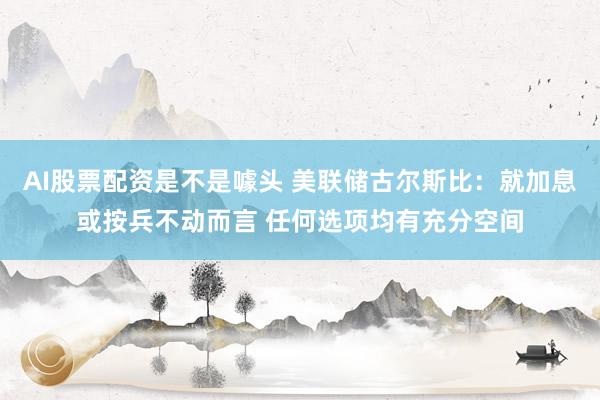AI股票配资是不是噱头 美联储古尔斯比：就加息或按兵不动而言 任何选项均有充分空间
