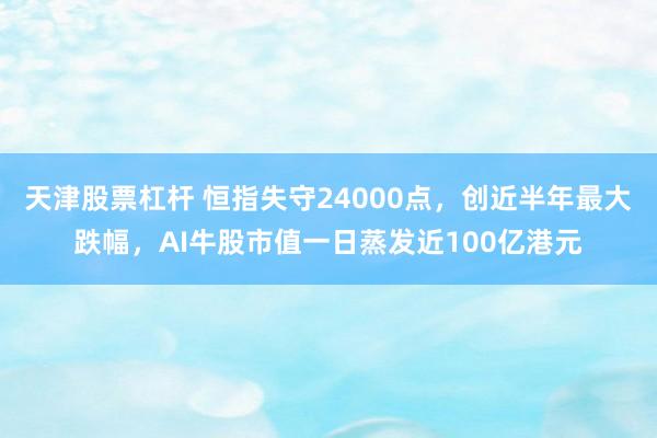 天津股票杠杆 恒指失守24000点，创近半年最大跌幅，AI牛股市值一日蒸发近100亿港元