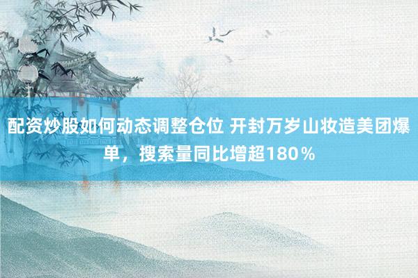 配资炒股如何动态调整仓位 开封万岁山妆造美团爆单，搜索量同比增超180％