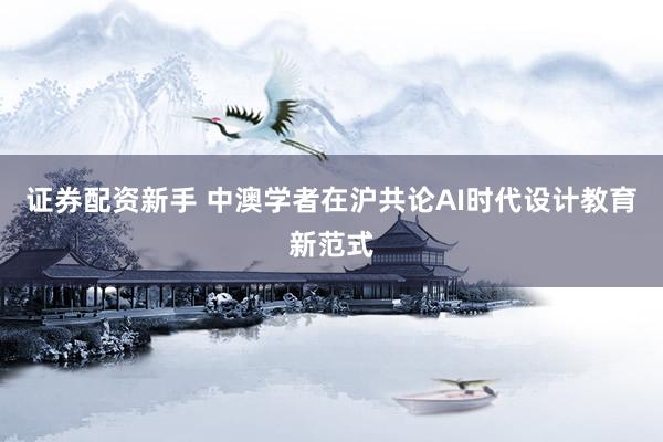 证券配资新手 中澳学者在沪共论AI时代设计教育新范式