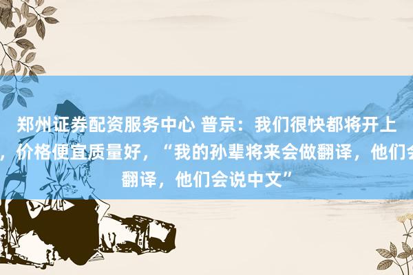郑州证券配资服务中心 普京：我们很快都将开上中国汽车，价格便宜质量好，“我的孙辈将来会做翻译，他们会说中文”
