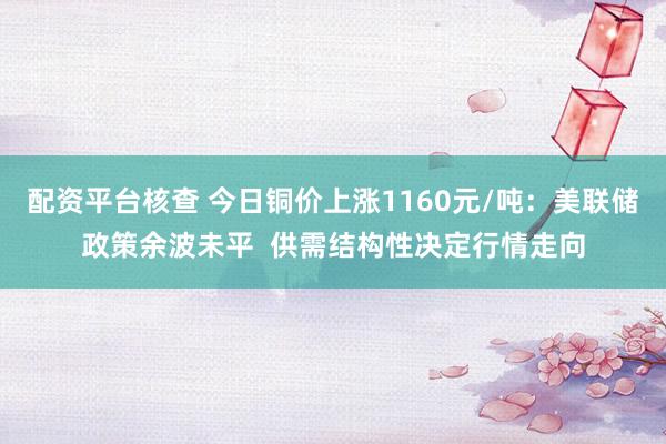配资平台核查 今日铜价上涨1160元/吨：美联储政策余波未平  供需结构性决定行情走向