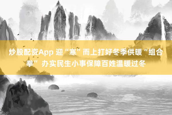 炒股配资App 迎“寒”而上打好冬季供暖“组合拳” 办实民生小事保障百姓温暖过冬