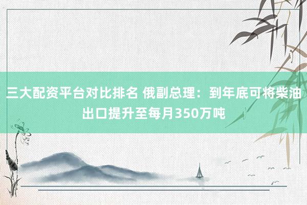 三大配资平台对比排名 俄副总理：到年底可将柴油出口提升至每月350万吨