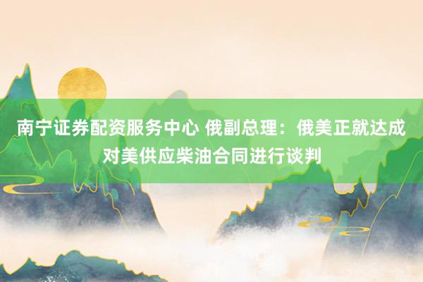 南宁证券配资服务中心 俄副总理：俄美正就达成对美供应柴油合同进行谈判