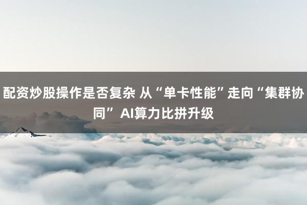 配资炒股操作是否复杂 从“单卡性能”走向“集群协同” AI算力比拼升级