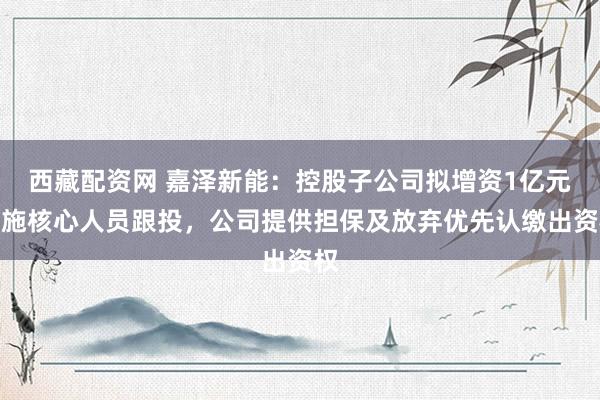 西藏配资网 嘉泽新能：控股子公司拟增资1亿元实施核心人员跟投，公司提供担保及放弃优先认缴出资权