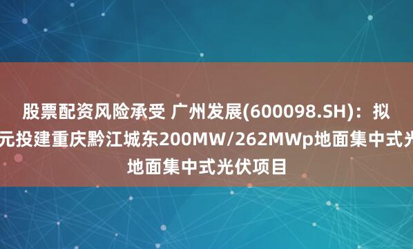 股票配资风险承受 广州发展(600098.SH)：拟7.33亿元投建重庆黔江城东200MW/262MWp地面集中式光伏项目