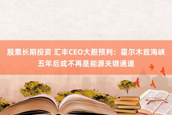 股票长期投资 汇丰CEO大胆预判：霍尔木兹海峡五年后或不再是能源关键通道