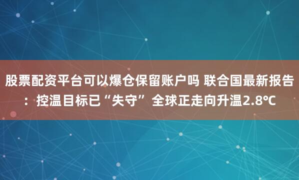 股票配资平台可以爆仓保留账户吗 联合国最新报告：控温目标已“失守” 全球正走向升温2.8℃