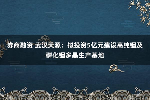 券商融资 武汉天源：拟投资5亿元建设高纯铟及磷化铟多晶生产基地