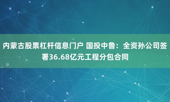 内蒙古股票杠杆信息门户 国投中鲁：全资孙公司签署36.68亿元工程分包合同