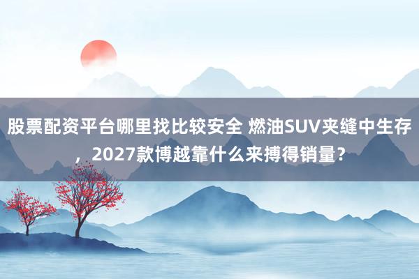股票配资平台哪里找比较安全 燃油SUV夹缝中生存,2027款博越靠什么来搏得销量?