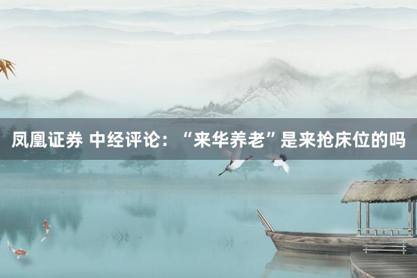 凤凰证券 中经评论：“来华养老”是来抢床位的吗