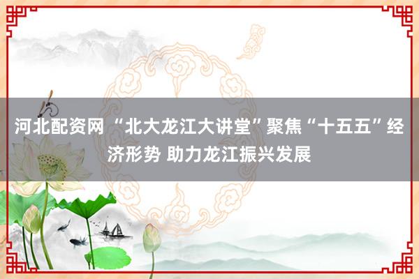 河北配资网 “北大龙江大讲堂”聚焦“十五五”经济形势 助力龙江振兴发展