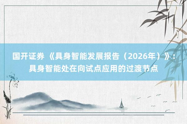 国开证券 《具身智能发展报告（2026年）》：具身智能处在向试点应用的过渡节点
