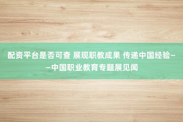 配资平台是否可查 展现职教成果 传递中国经验——中国职业教育专题展见闻