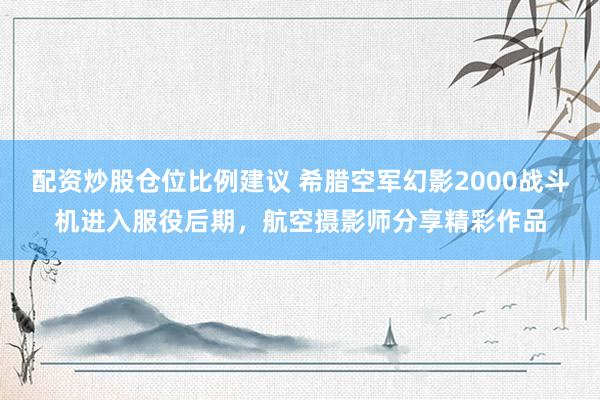 配资炒股仓位比例建议 希腊空军幻影2000战斗机进入服役后期，航空摄影师分享精彩作品