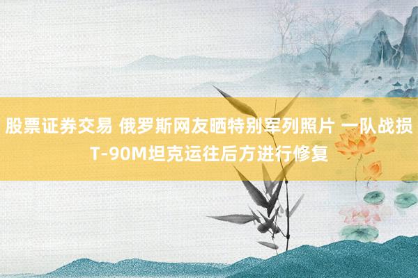 股票证券交易 俄罗斯网友晒特别军列照片 一队战损T-90M坦克运往后方进行修复