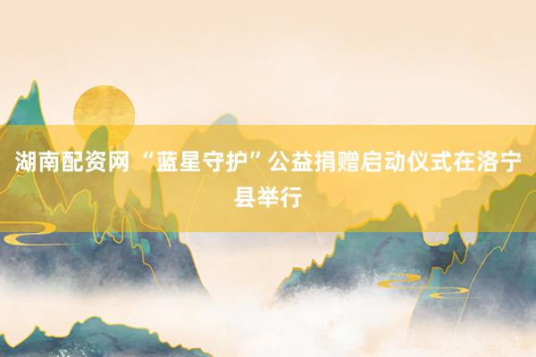 湖南配资网 “蓝星守护”公益捐赠启动仪式在洛宁县举行