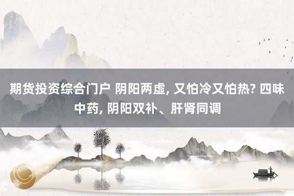期货投资综合门户 阴阳两虚, 又怕冷又怕热? 四味中药, 阴阳双补、肝肾同调