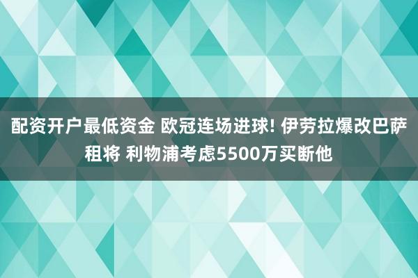配资开户最低资金 欧冠连场进球! 伊劳拉爆改巴萨租将 利物浦考虑5500万买断他