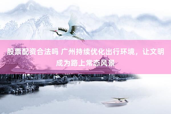 股票配资合法吗 广州持续优化出行环境，让文明成为路上常态风景