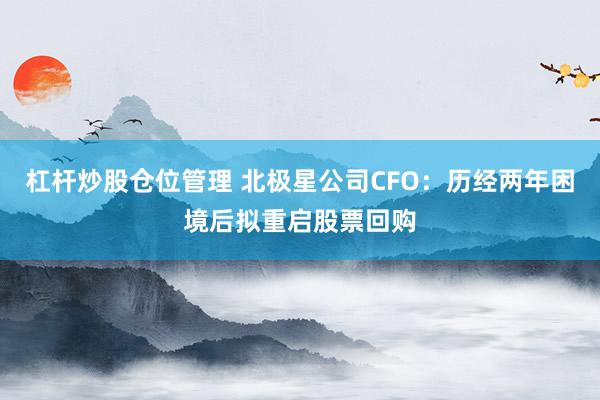 杠杆炒股仓位管理 北极星公司CFO：历经两年困境后拟重启股票回购